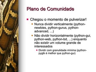 Plano de Comunidade Chegou o momento de pulverizar! Nunca dividir verticalmente (python-newbies, python-gurus, python-advanced, ...) Não dividir horizontalmente (python-gui, python-web, python-bd, ...) enquanto não existir um volume grande de interessados Dividir com granulidade mínima (python-pygtk é melhor que python-gui) 