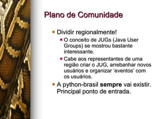 Plano de Comunidade Dividir regionalmente! O conceito de JUGs (Java User Groups) se mostrou bastante interessante. Cabe aos representantes de uma região criar o JUG, arrebanhar novos usuários e organizar ‘eventos’ com os usuários. A python-brasil  sempre  vai existir. Principal ponto de entrada. 