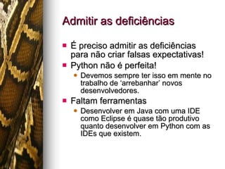Admitir as deficiências É preciso admitir as deficiências para não criar falsas expectativas! Python não é perfeita! Devemos sempre ter isso em mente no trabalho de ‘arrebanhar’ novos desenvolvedores. Faltam ferramentas Desenvolver em Java com uma IDE como Eclipse é quase tão produtivo quanto desenvolver em Python com as IDEs que existem. 