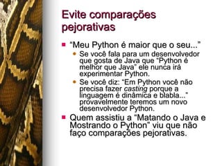 Evite comparações pejorativas “ Meu Python é maior que o seu...” Se você fala para um desenvolvedor que gosta de Java que “Python é melhor que Java” ele nunca irá experimentar Python. Se você diz: “Em Python você não precisa fazer  casting  porque a linguagem é dinâmica e blabla...” provavelmente teremos um novo desenvolvedor Python. Quem assistiu a “Matando o Java e Mostrando o Python” viu que não faço comparações pejorativas. 