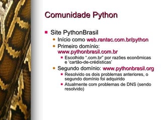 Comunidade Python Site PythonBrasil Início como  web.rantac.com.br/python Primeiro domínio:  www.pythonbrasil.com.br Escolhido “.com.br” por razões econômicas e ‘cartão-de-crédisticas’ Segundo domínio:  www.pythonbrasil.org Resolvido os dois problemas anteriores, o segundo domínio foi adquirido Atualmente com problemas de DNS (sendo resolvido) 