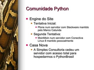 Comunidade Python Engine do Site Tentativa Inicial: Plone num servidor com Slackware mantido pelo Marco Catunda Segunda Tentativa: MoinMoin num servidor com Conectiva Linux 8 mantido pessoalmente Casa Nova A Simples Consultoria cedeu um servidor com acesso total para hospedarmos o PythonBrasil 