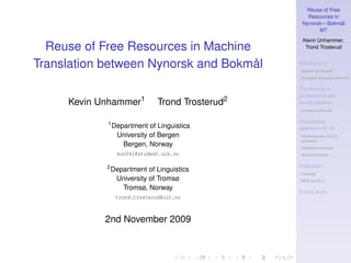 Reuse of Free
                                                     Resources in
                                                   Nynorsk↔Bokmål
                                                         MT
                                                   Kevin Unhammer,
  Reuse of Free Resources in Machine                Trond Trosterud


Translation between Nynorsk and Bokmål            Introduction
                                                  Nynorsk and Bokmål
                                                  Norwegian language resources


                                                  The Apertium
                                                  architecture and
     Kevin Unhammer1           Trond Trosterud2   nn-nb pipeline
                                                  Constraint Grammar


            1                                     Developing
                Department of Linguistics         apertium-nn-nb
                 University of Bergen             Disambiguation and CG
                                                  conversion
                   Bergen, Norway                 Translation dictionary
                  kun041@student.uib.no           Structural transfer


            2                                     Evaluation
                Department of Linguistics
                                                  Coverage
                 University of Tromsø             WER and B LEU

                   Tromsø, Norway
                                                  Future work
                 trond.trosterud@uit.no



            2nd November 2009
 