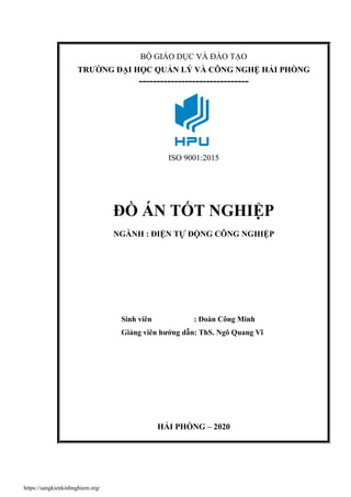 BỘ GIÁO DỤC VÀ ĐÀO TẠO
TRƯỜNG ĐẠI HỌC QUẢN LÝ VÀ CÔNG NGHỆ HẢI PHÒNG
-------------------------------
ISO 9001:2015
ĐỒ ÁN TỐT NGHIỆP
NGÀNH : ĐIỆN TỰ ĐỘNG CÔNG NGHIỆP
Sinh viên : Đoàn Công Minh
Giảng viên hướng dẫn: ThS. Ngô Quang Vĩ
HẢI PHÒNG – 2020
https://sangkienkinhnghiem.org/
 