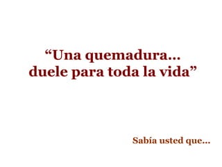 “Una quemadura…
duele para toda la vida”
Sabía usted que...
 