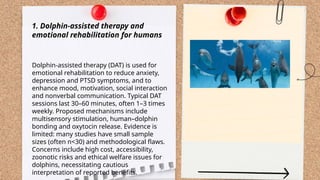 ...
t.me/slaydai_bot
1. Dolphin-assisted therapy and
emotional rehabilitation for humans
Dolphin-assisted therapy (DAT) is used for
emotional rehabilitation to reduce anxiety,
depression and PTSD symptoms, and to
enhance mood, motivation, social interaction
and nonverbal communication. Typical DAT
sessions last 30–60 minutes, often 1–3 times
weekly. Proposed mechanisms include
multisensory stimulation, human–dolphin
bonding and oxytocin release. Evidence is
limited: many studies have small sample
sizes (often n<30) and methodological flaws.
Concerns include high cost, accessibility,
zoonotic risks and ethical welfare issues for
dolphins, necessitating cautious
interpretation of reported benefits.
 
