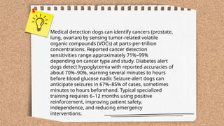 ...
t.me/slaydai_bot
Medical detection dogs can identify cancers (prostate,
lung, ovarian) by sensing tumor-related volatile
organic compounds (VOCs) at parts-per-trillion
concentrations. Reported cancer detection
sensitivities range approximately 71%–99%
depending on cancer type and study. Diabetes alert
dogs detect hypoglycemia with reported accuracies of
about 70%–90%, warning several minutes to hours
before blood glucose nadir. Seizure-alert dogs can
anticipate seizures in 67%–85% of cases, sometimes
minutes to hours beforehand. Typical specialized
training requires 6–12 months using positive
reinforcement, improving patient safety,
independence, and reducing emergency
interventions.
 