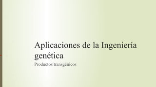Aplicaciones de la Ingeniería
genética
Productos transgénicos
 