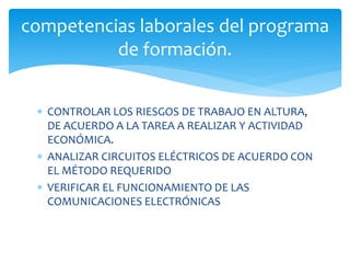  CONTROLAR LOS RIESGOS DE TRABAJO EN ALTURA,
DE ACUERDO A LA TAREA A REALIZAR Y ACTIVIDAD
ECONÓMICA.
 ANALIZAR CIRCUITOS ELÉCTRICOS DE ACUERDO CON
EL MÉTODO REQUERIDO
 VERIFICAR EL FUNCIONAMIENTO DE LAS
COMUNICACIONES ELECTRÓNICAS
competencias laborales del programa
de formación.
 