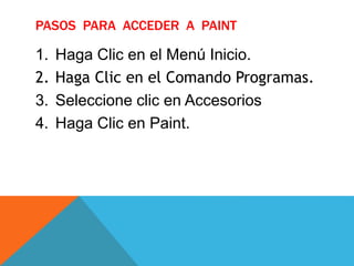PASOS PARA ACCEDER A PAINT
1. Haga Clic en el Menú Inicio.
2. Haga Clic en el Comando Programas.
3. Seleccione clic en Accesorios
4. Haga Clic en Paint.
 