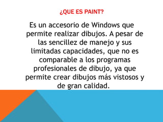 ¿QUE ES PAINT?
Es un accesorio de Windows que
permite realizar dibujos. A pesar de
las sencillez de manejo y sus
limitadas capacidades, que no es
comparable a los programas
profesionales de dibujo, ya que
permite crear dibujos más vistosos y
de gran calidad.
 