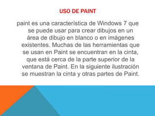 USO DE PAINT
paint es una característica de Windows 7 que
se puede usar para crear dibujos en un
área de dibujo en blanco o en imágenes
existentes. Muchas de las herramientas que
se usan en Paint se encuentran en la cinta,
que está cerca de la parte superior de la
ventana de Paint. En la siguiente ilustración
se muestran la cinta y otras partes de Paint.
 