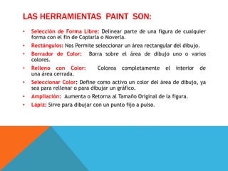 LAS HERRAMIENTAS PAINT SON:
• Selección de Forma Libre: Delinear parte de una figura de cualquier
forma con el fin de Copiarla o Moverla.
• Rectángulos: Nos Permite seleccionar un área rectangular del dibujo.
• Borrador de Color: Borra sobre el área de dibujo uno o varios
colores.
• Relleno con Color: Colorea completamente el interior de
una área cerrada.
• Seleccionar Color: Define como activo un color del área de dibujo, ya
sea para rellenar o para dibujar un gráfico.
• Ampliación: Aumenta o Retorna al Tamaño Original de la figura.
• Lápiz: Sirve para dibujar con un punto fijo a pulso.
 
