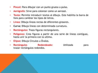 • Pincel: Para dibujar con un punto grueso a pulso.
• Aerógrafo: Sirve para colorear como un aerosol.
• Texto: Permite introducir textos al dibujo. Este habilita la barra de
fons para cambiar los tipos de letras.
• Línea: Dibuja líneas rectas de diferentes grosores.
• Curva: Dibuja líneas con determinada curvatura.
• Rectángulos: Traza figuras rectangulares.
• Polígonos: Crea figuras a partir de una serie de líneas contiguas,
hasta unir la primera con la ultima.
• Elipse: Dibuja Círculos u Óvalos.
• Rectángulos Redondeado: Utilizada para
trazar rectángulos redondos.
 