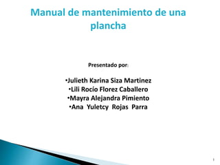 1
Manual de mantenimiento de una
plancha
Presentado por:
•Julieth Karina Siza Martinez
•Lili Rocío Florez Caballero
•Mayra Alejandra Pimiento
•Ana Yuletcy Rojas Parra
 