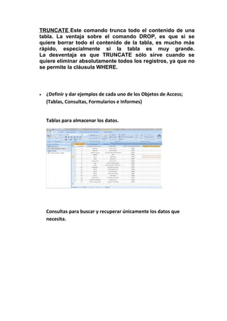 TRUNCATE Este comando trunca todo el contenido de una
tabla. La ventaja sobre el comando DROP, es que si se
quiere borrar todo el contenido de la tabla, es mucho más
rápido, especialmente si la tabla es muy grande.
La desventaja es que TRUNCATE sólo sirve cuando se
quiere eliminar absolutamente todos los registros, ya que no
se permite la cláusula WHERE.
• ¿Definir y dar ejemplos de cada uno de los Objetos de Access;
(Tablas, Consultas, Formularios e Informes)
Tablas para almacenar los datos.
Consultas para buscar y recuperar únicamente los datos que
necesita.
 