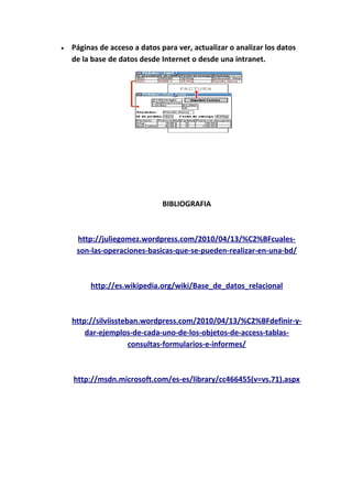 • Páginas de acceso a datos para ver, actualizar o analizar los datos
de la base de datos desde Internet o desde una intranet.
BIBLIOGRAFIA
http://juliegomez.wordpress.com/2010/04/13/%C2%BFcuales-
son-las-operaciones-basicas-que-se-pueden-realizar-en-una-bd/
http://es.wikipedia.org/wiki/Base_de_datos_relacional
http://silviissteban.wordpress.com/2010/04/13/%C2%BFdefinir-y-
dar-ejemplos-de-cada-uno-de-los-objetos-de-access-tablas-
consultas-formularios-e-informes/
http://msdn.microsoft.com/es-es/library/cc466455(v=vs.71).aspx
 