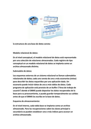 la estructura de una base de datos consta:
Modelo relacional de datos:
En el nivel conceptual, el modelo relacional de datos está representado
por una colección de relaciones almacenadas. Cada registro de tipo
conceptual en un modelo relacional de datos se implanta como un
archivo almacenado distinto.
Submodelo de datos:
Los esquemas externos de un sistema relacional se llaman submodelos
relacionales de datos; cada uno consta de uno a más escenarios (vistas)
para describir los datos requeridos por una aplicación dada. Un
escenario puede incluir datos de una o más tablas de datos. Cada
programa de aplicación está provisto de un buffer (“Area de trabajo de
usuario”) donde el DBMS puede depositar los datos recuperados de la
base para su procesamiento, o puede guardar temporalmente sus salidas
antes de que el DBMS las escriba en la base de datos.
Esquema de almacenamiento:
En el nivel interno, cada tabla base se implanta como un archivo
almacenado. Para las recuperaciones sobre las claves principal o
secundaria se pueden establecer uno o más índices para accesar un
archivo almacenado.
 