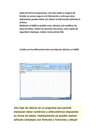 datos de forma transparente, y de este modo se asegura de
brindar un acceso seguro a la información y evita que otras
aplicaciones puedan dañar y/o alterar la información dañando al
archivo.
Mediante el SGDB es posible crear, eliminar y/o modificar las
bases de datos, indicar los permisos de acceso, crear copias de
seguridad o backups, realizar instrucciones SQL
¿Cuáles son las diferencias entre una hoja de cálculo y un SGBD
Una hoja de cálculo es un programa que permite
manipular datos numéricos y alfanuméricos dispuestos
en forma de tablas, Habitualmente es posible realizar
cálculos complejos con fórmulas y funciones y dibujar
 