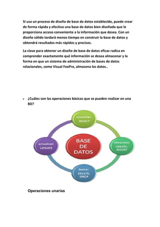 Si usa un proceso de diseño de base de datos establecido, puede crear
de forma rápida y efectiva una base de datos bien diseñada que le
proporciona acceso conveniente a la información que desea. Con un
diseño sólido tardará menos tiempo en construir la base de datos y
obtendrá resultados más rápidos y precisos.
La clave para obtener un diseño de base de datos eficaz radica en
comprender exactamente qué información se desea almacenar y la
forma en que un sistema de administración de bases de datos
relacionales, como Visual FoxPro, almacena los datos..
• ¿Cuáles son las operaciones básicas que se pueden realizar en una
BD?
Operaciones unarias
 