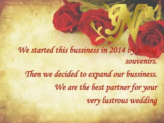 We started this bussiness in 2014 by selling
souvenirs.
Then we decided to expand our bussiness.
We are the best partner for your
very lustrous wedding
 