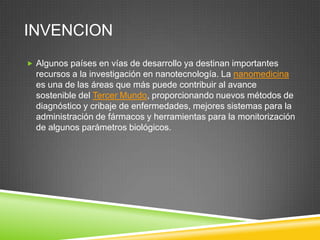 INVENCION
 Algunos países en vías de desarrollo ya destinan importantes
recursos a la investigación en nanotecnología. La nanomedicina
es una de las áreas que más puede contribuir al avance
sostenible del Tercer Mundo, proporcionando nuevos métodos de
diagnóstico y cribaje de enfermedades, mejores sistemas para la
administración de fármacos y herramientas para la monitorización
de algunos parámetros biológicos.
 