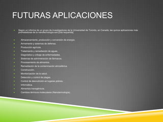 FUTURAS APLICACIONES
 Según un informe de un grupo de investigadores de la Universidad de Toronto, en Canadá, las quince aplicaciones más
prometedoras de la nanotecnología son:[cita requerida]
 Almacenamiento, producción y conversión de energía.
 Armamento y sistemas de defensa.
 Producción agrícola.
 Tratamiento y remediación de aguas.
 Diagnóstico y cribaje de enfermedades.
 Sistemas de administración de fármacos.
 Procesamiento de alimentos.
 Remediación de la contaminación atmosférica.
 Construcción.
 Monitorización de la salud.
 Detección y control de plagas.
 Control de desnutrición en lugares pobres.
 Informática.
 Alimentos transgénicos.
 Cambios térmicos moleculares (Nanotermología).
 