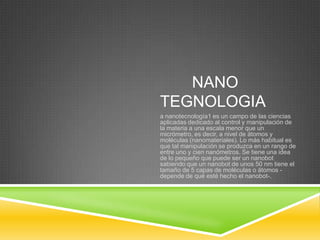 NANO
TEGNOLOGIA
a nanotecnología1 es un campo de las ciencias
aplicadas dedicado al control y manipulación de
la materia a una escala menor que un
micrómetro, es decir, a nivel de átomos y
moléculas (nanomateriales). Lo más habitual es
que tal manipulación se produzca en un rango de
entre uno y cien nanómetros. Se tiene una idea
de lo pequeño que puede ser un nanobot
sabiendo que un nanobot de unos 50 nm tiene el
tamaño de 5 capas de moléculas o átomos -
depende de qué esté hecho el nanobot-.
 