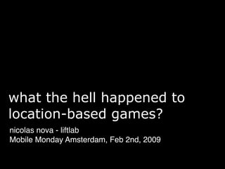what the hell happened to
location-based games?
nicolas nova - liftlab
Mobile Monday Amsterdam, Feb 2nd, 2009
 