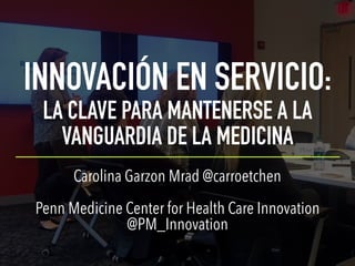 INNOVACIÓN EN SERVICIO:
LA CLAVE PARA MANTENERSE A LA
VANGUARDIA DE LA MEDICINA
Carolina Garzon Mrad @carroetchen
Penn Medicine Center for Health Care Innovation
@PM_Innovation
 