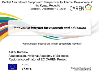 The Central Asian Research
and Education Network
Innovative Internet for research and education
Askar Kutanov
Academician, National Academy of Sciences
Regional coordinator of EC CAREN Project
Central Asia Internet Symposium: Perspectives for Internet Development in
the Kyrgyz Republic
Bishkek, December 10 , 2014
“From ancient trade route to high-speed data highway”
 