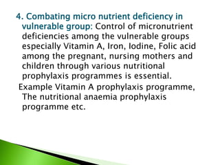 4. Combating micro nutrient deficiency in
vulnerable group: Control of micronutrient
deficiencies among the vulnerable groups
especially Vitamin A, Iron, Iodine, Folic acid
among the pregnant, nursing mothers and
children through various nutritional
prophylaxis programmes is essential.
Example Vitamin A prophylaxis programme,
The nutritional anaemia prophylaxis
programme etc.
 