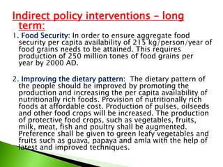 Indirect policy interventions – long
term:
1. Food Security: In order to ensure aggregate food
security per capita availability of 215 kg/person/year of
food grains needs to be attained. This requires
production of 250 million tones of food grains per
year by 2000 AD.
2. Improving the dietary pattern: The dietary pattern of
the people should be improved by promoting the
production and increasing the per capita availability of
nutritionally rich foods. Provision of nutritionally rich
foods at affordable cost. Production of pulses, oilseeds
and other food crops will be increased. The production
of protective food crops, such as vegetables, fruits,
milk, meat, fish and poultry shall be augmented.
Preference shall be given to green leafy vegetables and
fruits such as guava, papaya and amla with the help of
latest and improved techniques.
 
