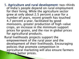 5. Agriculture and rural development: two-thirds
of India’s people depend on rural employment
for their living. While the agriculture sector
grew at only about 2.5 percent a year for a
number of years, recent growth has touched
4.7 percent a year, facilitated by good
monsoons, greater production of high-value
crops, an increase in the minimum support
prices for grains, and the rise in global prices
for agricultural products.
Rural livelihoods projects support the
empowerment of the rural poor and the
development of their livelihoods. Encouraging
policies that promote competition in
agricultural marketing will also ensure farmers
receive better prices.
 