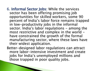 6. Informal Sector Jobs: While the services
sector has been offering promising job
opportunities for skilled workers, some 90
percent of India’s labor force remains trapped
in low-productivity jobs in the informal
sector. India’s labor regulations - among the
most restrictive and complex in the world -
have constrained the growth of the formal
manufacturing sector, where these laws have
their widest application.
Better-designed labor regulations can attract
more labor-intensive investment and create
jobs for India’s unemployed millions and
those trapped in poor quality jobs.
 