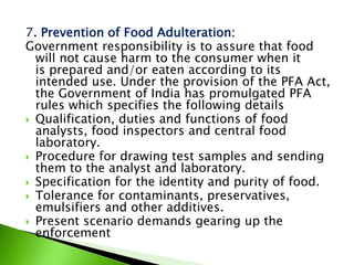 7. Prevention of Food Adulteration:
Government responsibility is to assure that food
will not cause harm to the consumer when it
is prepared and/or eaten according to its
intended use. Under the provision of the PFA Act,
the Government of India has promulgated PFA
rules which specifies the following details
 Qualification, duties and functions of food
analysts, food inspectors and central food
laboratory.
 Procedure for drawing test samples and sending
them to the analyst and laboratory.
 Specification for the identity and purity of food.
 Tolerance for contaminants, preservatives,
emulsifiers and other additives.
 Present scenario demands gearing up the
enforcement
 