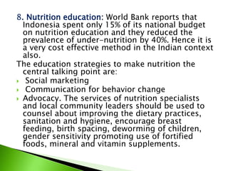 8. Nutrition education: World Bank reports that
Indonesia spent only 15% of its national budget
on nutrition education and they reduced the
prevalence of under-nutrition by 40%. Hence it is
a very cost effective method in the Indian context
also.
The education strategies to make nutrition the
central talking point are:
 Social marketing
 Communication for behavior change
 Advocacy. The services of nutrition specialists
and local community leaders should be used to
counsel about improving the dietary practices,
sanitation and hygiene, encourage breast
feeding, birth spacing, deworming of children,
gender sensitivity promoting use of fortified
foods, mineral and vitamin supplements.
 