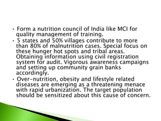 • Form a nutrition council of India like MCI for
quality management of training.
• 5 states and 50% villages contribute to more
than 80% of malnutrition cases. Special focus on
these hunger hot spots and tribal areas.
Obtaining information using civil registration
system for audit. Vigorous awareness campaigns
and setting up community grain banks
accordingly.
• Over-nutrition, obesity and lifestyle related
diseases are emerging as a threatening menace
with rapid urbanization. The target population
should be sensitized about this cause of concern.
 