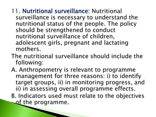 11. Nutritional surveillance: Nutritional
surveillance is necessary to understand the
nutritional status of the people. The policy
should be strengthened to conduct
nutritional surveillance of children,
adolescent girls, pregnant and lactating
mothers.
The nutritional surveillance should include the
following:
A. Anthropometry is relevant to programme
management for three reasons: i) to identify
target groups, ii) in monitoring progress, and
ii) in assessing overall programme effects.
B. Indicators used must relate to the objectives
of the programme.
 