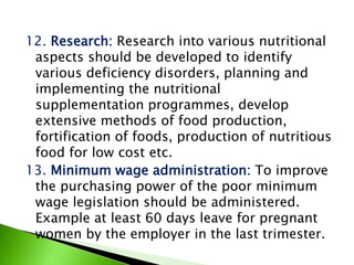 12. Research: Research into various nutritional
aspects should be developed to identify
various deficiency disorders, planning and
implementing the nutritional
supplementation programmes, develop
extensive methods of food production,
fortification of foods, production of nutritious
food for low cost etc.
13. Minimum wage administration: To improve
the purchasing power of the poor minimum
wage legislation should be administered.
Example at least 60 days leave for pregnant
women by the employer in the last trimester.
 