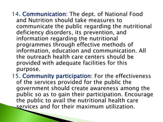 14. Communication: The dept. of National Food
and Nutrition should take measures to
communicate the public regarding the nutritional
deficiency disorders, its prevention, and
information regarding the nutritional
programmes through effective methods of
information, education and communication. All
the outreach health care centers should be
provided with adequate facilities for this
purpose.
15. Community participation: For the effectiveness
of the services provided for the public the
government should create awareness among the
public so as to gain their participation. Encourage
the public to avail the nutritional health care
services and for their maximum utilization.
 