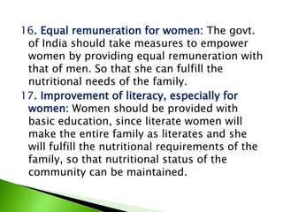 16. Equal remuneration for women: The govt.
of India should take measures to empower
women by providing equal remuneration with
that of men. So that she can fulfill the
nutritional needs of the family.
17. Improvement of literacy, especially for
women: Women should be provided with
basic education, since literate women will
make the entire family as literates and she
will fulfill the nutritional requirements of the
family, so that nutritional status of the
community can be maintained.
 