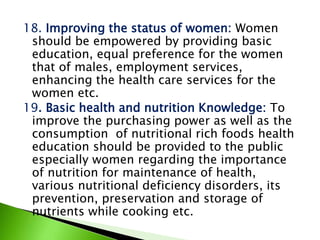18. Improving the status of women: Women
should be empowered by providing basic
education, equal preference for the women
that of males, employment services,
enhancing the health care services for the
women etc.
19. Basic health and nutrition Knowledge: To
improve the purchasing power as well as the
consumption of nutritional rich foods health
education should be provided to the public
especially women regarding the importance
of nutrition for maintenance of health,
various nutritional deficiency disorders, its
prevention, preservation and storage of
nutrients while cooking etc.
 