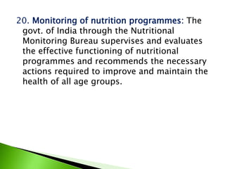 20. Monitoring of nutrition programmes: The
govt. of India through the Nutritional
Monitoring Bureau supervises and evaluates
the effective functioning of nutritional
programmes and recommends the necessary
actions required to improve and maintain the
health of all age groups.
 