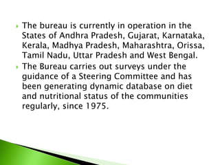  The bureau is currently in operation in the
States of Andhra Pradesh, Gujarat, Karnataka,
Kerala, Madhya Pradesh, Maharashtra, Orissa,
Tamil Nadu, Uttar Pradesh and West Bengal.
 The Bureau carries out surveys under the
guidance of a Steering Committee and has
been generating dynamic database on diet
and nutritional status of the communities
regularly, since 1975.
 
