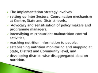  The implementation strategy involves
 setting up Inter Sectoral Coordination mechanism
at Centre, State and District levels,
 Advocacy and sensitisation of policy makers and
programme managers,
 intensifying micronutrient malnutrition control
activities,
 reaching nutrition information to people,
 establishing nutrition monitoring and mapping at
State, District and Community level, and
 developing district-wise disaggregated data on
nutrition.
 