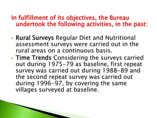In fulfillment of its objectives, the Bureau
undertook the following activities, in the past:
 Rural Surveys Regular Diet and Nutritional
assessment surveys were carried out in the
rural areas on a continuous basis.
 Time Trends Considering the surveys carried
out during 1975-79 as baseline, first repeat
survey was carried out during 1988-89 and
the second repeat survey was carried out
during 1996-97, by covering the same
villages surveyed at baseline.
 