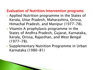 Evaluation of Nutrition Intervention programs
 Applied Nutrition programme in the States of
Kerala, Uttar Pradesh, Maharashtra, Orissa,
Himachal Pradesh, and Manipur (1977-78).
 Vitamin A prophylaxis programme in the
States of Andhra Pradesh, Gujarat, Karnataka,
Kerala, Orissa, Rajasthan, and West Bengal
(1977-78).
 Supplementary Nutrition Programme in Urban
Karnataka (1980-81)
 