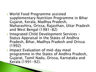  World Food Programme assisted
supplementary Nutrition Programme in Bihar
Gujarat, Kerala, Madhya Pradesh,
Maharashtra, Orissa, Rajasthan, Uttar Pradesh
and West Bengal (1981-82)
 Integrated Child Development Services -
Status Appraisal in the States of Andhra
Pradesh, Bihar, Madhya Pradesh and Orissa
(1992)
 Impact Evaluation of mid-day meal
programme in the States of Andhra Pradesh,
Gujarat, Tamil Nadu, Orissa, Karnataka and
Kerala (1991-92).
 