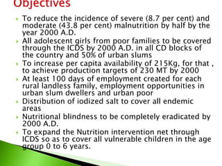  To reduce the incidence of severe (8.7 per cent) and
moderate (43.8 per cent) malnutrition by half by the
year 2000 A.D.
 All adolescent girls from poor families to be covered
through the ICDS by 2000 A.D. in all CD blocks of
the country and 50% of urban slums
 To increase per capita availability of 215Kg, for that ,
to achieve production targets of 230 MT by 2000
 At least 100 days of employment created for each
rural landless family, employment opportunities in
urban slum dwellers and urban poor
 Distribution of iodized salt to cover all endemic
areas
 Nutritional blindness to be completely eradicated by
2000 A.D.
 To expand the Nutrition intervention net through
ICDS so as to cover all vulnerable children in the age
group 0 to 6 years.
 